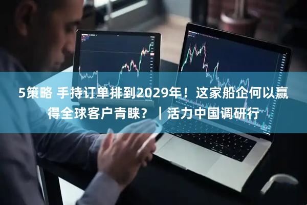 5策略 手持订单排到2029年！这家船企何以赢得全球客户青睐？｜活力中国调研行