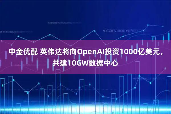中金优配 英伟达将向OpenAI投资1000亿美元，共建10GW数据中心