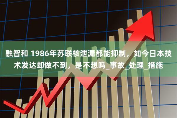 融智和 1986年苏联核泄漏都能抑制,如今日本技术发达却做不到,是不想吗_事故_处理_措施