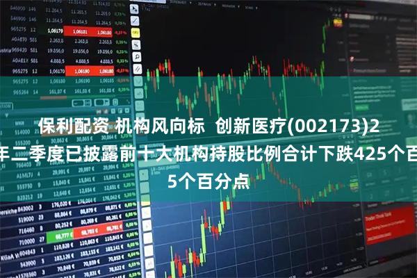 保利配资 机构风向标  创新医疗(002173)2025年二季度已披露前十大机构持股比例合计下跌425个百分点