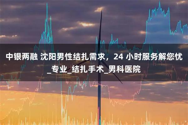 中银两融 沈阳男性结扎需求,24 小时服务解您忧_专业_结扎手术_男科医院