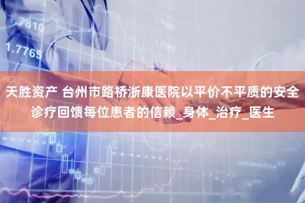天胜资产 台州市路桥浙康医院以平价不平质的安全诊疗回馈每位患者的信赖_身体_治疗_医生