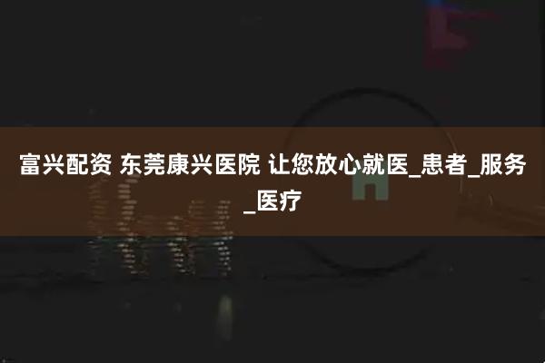 富兴配资 东莞康兴医院 让您放心就医_患者_服务_医疗