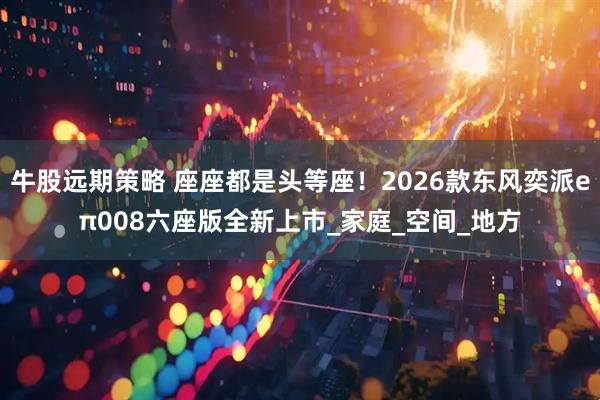 牛股远期策略 座座都是头等座!2026款东风奕派eπ008六座版全新上市_家庭_空间_地方