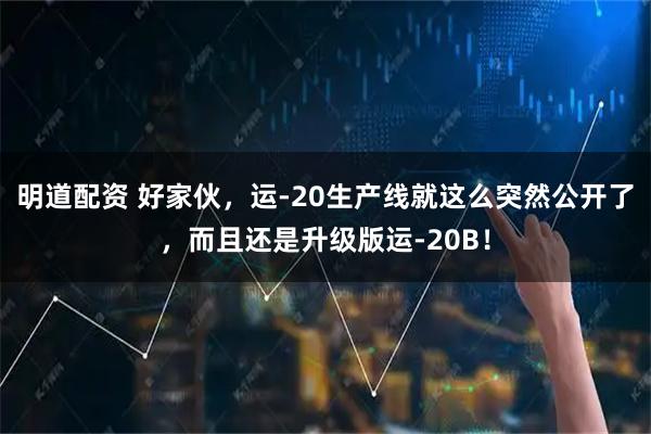 明道配资 好家伙，运-20生产线就这么突然公开了，而且还是升级版运-20B！