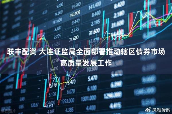 联丰配资 大连证监局全面部署推动辖区债券市场高质量发展工作