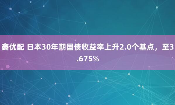 鑫优配 日本30年期国债收益率上升2.0个基点，至3.675%