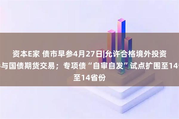 资本E家 债市早参4月27日|允许合格境外投资者参与国债期货交易；专项债“自审自发”试点扩围至14省份