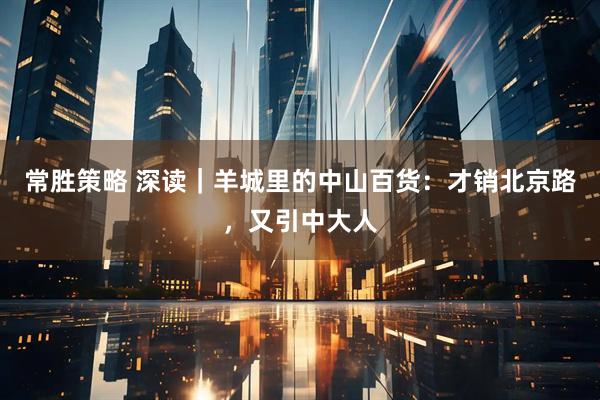 常胜策略 深读｜羊城里的中山百货：才销北京路，又引中大人