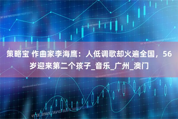 策略宝 作曲家李海鹰：人低调歌却火遍全国，56岁迎来第二个孩子_音乐_广州_澳门