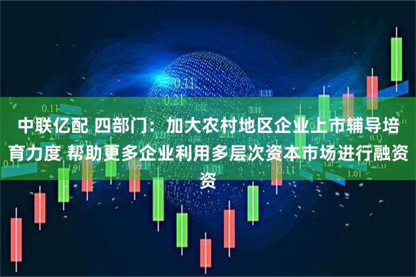 中联亿配 四部门：加大农村地区企业上市辅导培育力度 帮助更多企业利用多层次资本市场进行融资