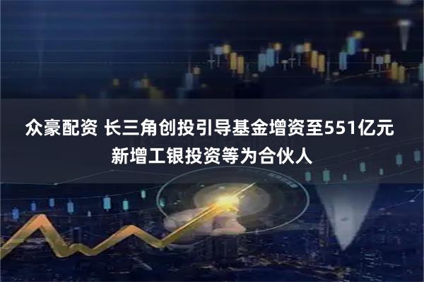 众豪配资 长三角创投引导基金增资至551亿元 新增工银投资等为合伙人