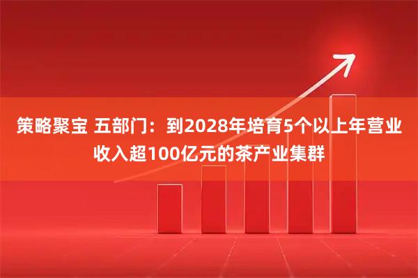 策略聚宝 五部门：到2028年培育5个以上年营业收入超100亿元的茶产业集群