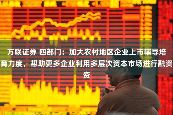万联证券 四部门：加大农村地区企业上市辅导培育力度，帮助更多企业利用多层次资本市场进行融资