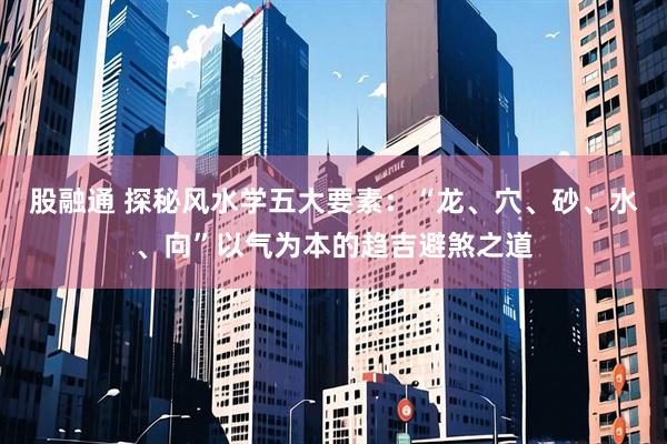 股融通 探秘风水学五大要素：“龙、穴、砂、水、向”以气为本的趋吉避煞之道