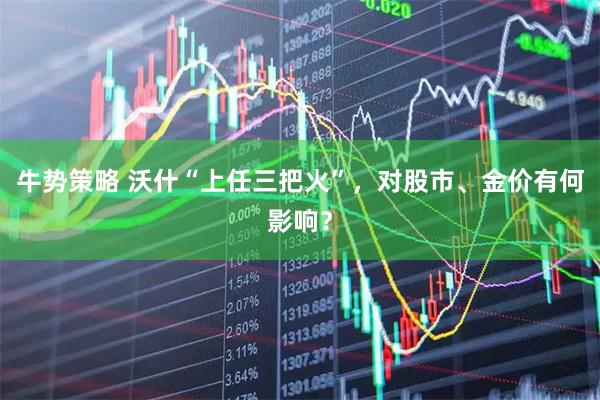 牛势策略 沃什“上任三把火”，对股市、金价有何影响？