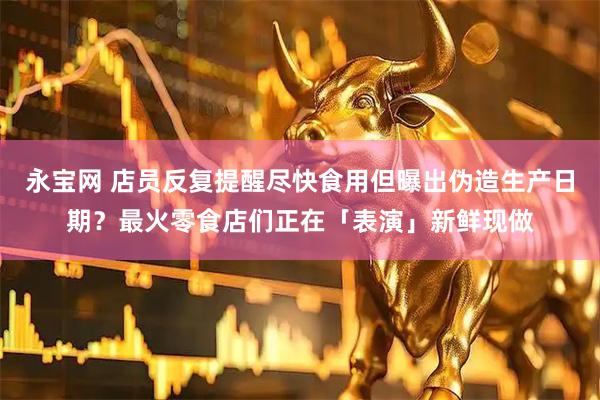 永宝网 店员反复提醒尽快食用但曝出伪造生产日期？最火零食店们正在「表演」新鲜现做